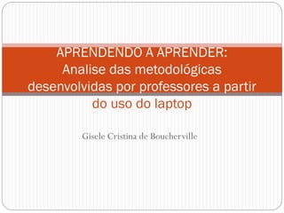 Gisele Cristina de Boucherville
APRENDENDO A APRENDER:
Analise das metodológicas
desenvolvidas por professores a partir
do uso do laptop
 