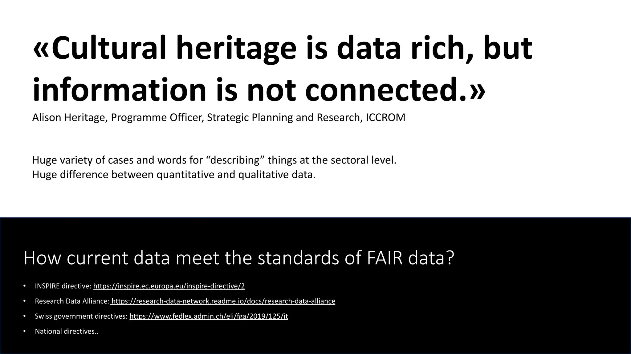 How current data meet the standards of FAIR data?
• INSPIRE directive: https://inspire.ec.europa.eu/inspire-directive/2
• Research Data Alliance: https://research-data-network.readme.io/docs/research-data-alliance
• Swiss government directives: https://www.fedlex.admin.ch/eli/fga/2019/125/it
• National directives..
«Cultural heritage is data rich, but
information is not connected.»
Alison Heritage, Programme Officer, Strategic Planning and Research, ICCROM
Huge variety of cases and words for “describing” things at the sectoral level.
Huge difference between quantitative and qualitative data.
 