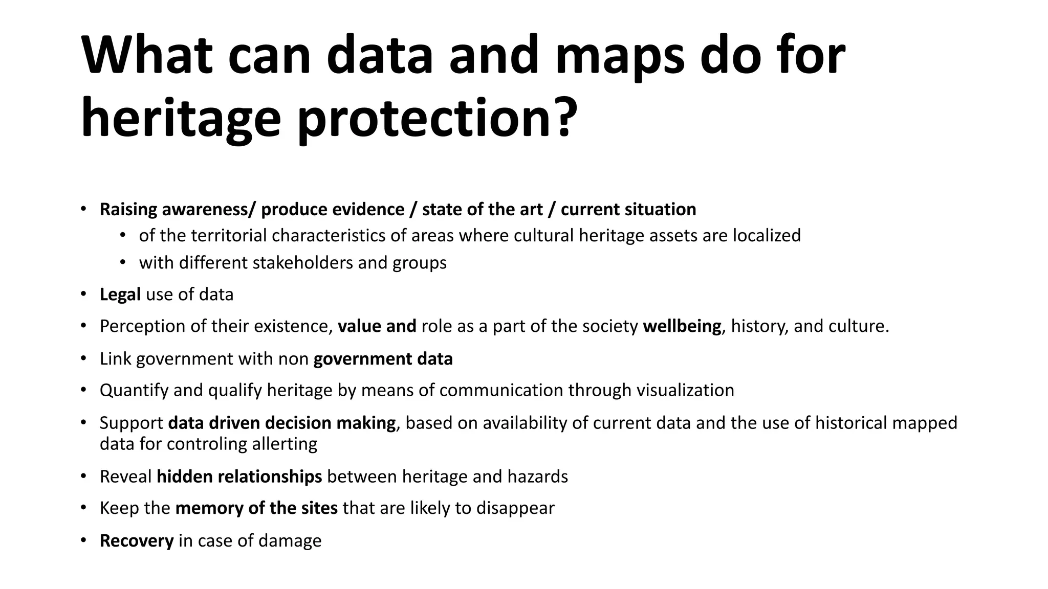 What can data and maps do for
heritage protection?
• Raising awareness/ produce evidence / state of the art / current situation
• of the territorial characteristics of areas where cultural heritage assets are localized
• with different stakeholders and groups
• Legal use of data
• Perception of their existence, value and role as a part of the society wellbeing, history, and culture.
• Link government with non government data
• Quantify and qualify heritage by means of communication through visualization
• Support data driven decision making, based on availability of current data and the use of historical mapped
data for controling allerting
• Reveal hidden relationships between heritage and hazards
• Keep the memory of the sites that are likely to disappear
• Recovery in case of damage
 