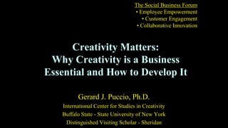 Creativity Matters:
Why Creativity is a Business
Essential and How to Develop It
Gerard J. Puccio, Ph.D.
International Center for Studies in Creativity
Buffalo State - State University of New York
Distinguished Visiting Scholar - Sheridan
The Social Business Forum
• Employee Empowerment
• Customer Engagement
• Collaborative Innovation
 