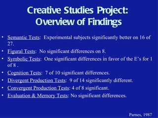 Creative Studies Project:
              Overview of Findings
• Semantic Tests: Experimental subjects significantly better on 16 of
  27.
• Figural Tests: No significant differences on 8.
• Symbolic Tests: One significant differences in favor of the E’s for 1
  of 8 .
• Cognition Tests: 7 of 10 significant differences.
• Divergent Production Tests: 9 of 14 significantly different.
• Convergent Production Tests: 4 of 8 significant.
• Evaluation & Memory Tests: No significant differences.


                                                           Parnes, 1987
 