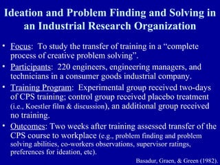 Ideation and Problem Finding and Solving in
    an Industrial Research Organization
• Focus: To study the transfer of training in a “complete
  process of creative problem solving”.
• Participants: 220 engineers, engineering managers, and
  technicians in a consumer goods industrial company.
• Training Program: Experimental group received two-days
  of CPS training; control group received placebo treatment
  (i.e., Koestler film & discussion), an additional group received
  no training.
• Outcomes: Two weeks after training assessed transfer of the
  CPS course to workplace (e.g., problem finding and problem
  solving abilities, co-workers observations, supervisor ratings,
  preferences for ideation, etc).
                                             Basadur, Graen, & Green (1982).
 