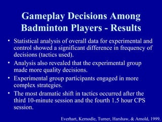 Gameplay Decisions Among
     Badminton Players - Results
• Statistical analysis of overall data for experimental and
  control showed a significant difference in frequency of
  decisions (tactics used).
• Analysis also revealed that the experimental group
  made more quality decisions.
• Experimental group participants engaged in more
  complex strategies.
• The most dramatic shift in tactics occurred after the
  third 10-minute session and the fourth 1.5 hour CPS
  session.
                     Everhart, Kernodle, Turner, Harshaw, & Arnold, 1999.
 