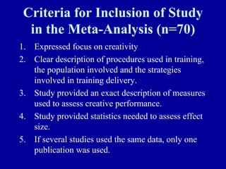Criteria for Inclusion of Study
  in the Meta-Analysis (n=70)
1. Expressed focus on creativity
2. Clear description of procedures used in training,
   the population involved and the strategies
   involved in training delivery.
3. Study provided an exact description of measures
   used to assess creative performance.
4. Study provided statistics needed to assess effect
   size.
5. If several studies used the same data, only one
   publication was used.
 