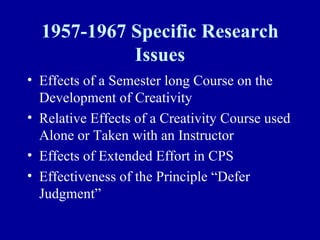 1957-1967 Specific Research
            Issues
• Effects of a Semester long Course on the
  Development of Creativity
• Relative Effects of a Creativity Course used
  Alone or Taken with an Instructor
• Effects of Extended Effort in CPS
• Effectiveness of the Principle “Defer
  Judgment”
 