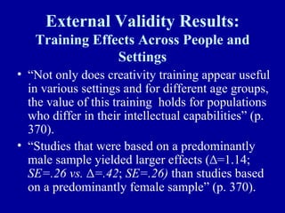 External Validity Results:
   Training Effects Across People and
                Settings
• “Not only does creativity training appear useful
  in various settings and for different age groups,
  the value of this training holds for populations
  who differ in their intellectual capabilities” (p.
  370).
• “Studies that were based on a predominantly
  male sample yielded larger effects (∆=1.14;
  SE=.26 vs. ∆=.42; SE=.26) than studies based
  on a predominantly female sample” (p. 370).
 