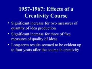 1957-1967: Effects of a
        Creativity Course
• Significant increase for two measures of
  quantity of idea production
• Significant increase for three of five
  measures of quality of ideas
• Long-term results seemed to be evident up
  to four years after the course in creativity
 