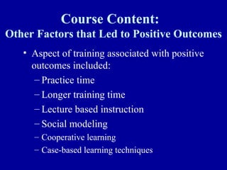 Course Content:
Other Factors that Led to Positive Outcomes
   • Aspect of training associated with positive
     outcomes included:
      – Practice time
      – Longer training time
      – Lecture based instruction
      – Social modeling
     – Cooperative learning
     – Case-based learning techniques
 