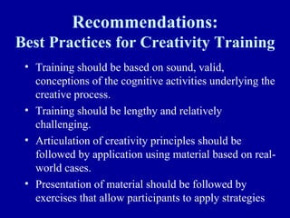 Recommendations:
Best Practices for Creativity Training
 • Training should be based on sound, valid,
   conceptions of the cognitive activities underlying the
   creative process.
 • Training should be lengthy and relatively
   challenging.
 • Articulation of creativity principles should be
   followed by application using material based on real-
   world cases.
 • Presentation of material should be followed by
   exercises that allow participants to apply strategies
 