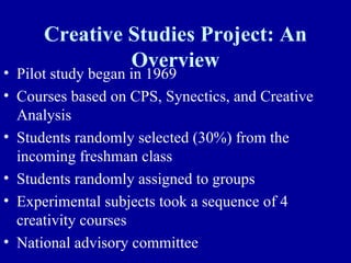 Creative Studies Project: An
               Overview
• Pilot study began in 1969
• Courses based on CPS, Synectics, and Creative
  Analysis
• Students randomly selected (30%) from the
  incoming freshman class
• Students randomly assigned to groups
• Experimental subjects took a sequence of 4
  creativity courses
• National advisory committee
 