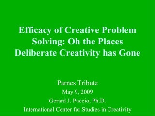 Efficacy of Creative Problem
    Solving: Oh the Places
Deliberate Creativity has Gone


                Parnes Tribute
                  May 9, 2009
             Gerard J. Puccio, Ph.D.
  International Center for Studies in Creativity
 