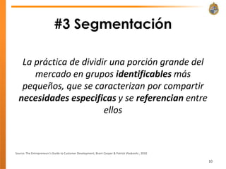 #3 Segmentación

   La práctica de dividir una porción grande del
      mercado en grupos identificables más
   pequeños, que se caracterizan por compartir
  necesidades especificas y se referencian entre
                        ellos



Source: The Entrepreneurs’s Guide to Customer Development, Brant Cooper & Patrick Vlaskovits , 2010

                                                                                                      10
 