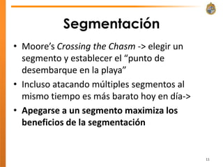 Segmentación
• Moore’s Crossing the Chasm -> elegir un
  segmento y establecer el “punto de
  desembarque en la playa”
• Incluso atacando múltiples segmentos al
  mismo tiempo es más barato hoy en día->
• Apegarse a un segmento maximiza los
  beneficios de la segmentación


                                            11
 