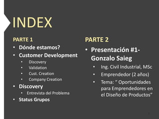 INDEX
PARTE 1                        PARTE 2
• Dónde estamos?               • Presentación #1-
• Customer Development
   •   Discovery
                                 Gonzalo Saieg
   •   Validation                •   Ing. Civil Industrial, MSc
   •   Cust. Creation            •   Emprendedor (2 años)
   •   Company Creation
                                 •   Tema: “ Oportunidades
• Discovery                          para Emprendedores en
   • Entrevista del Problema         el Diseño de Productos”
• Status Grupos

                                                            2
 