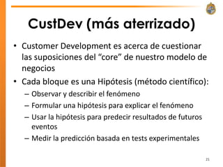 CustDev (más aterrizado)
• Customer Development es acerca de cuestionar
  las suposiciones del “core” de nuestro modelo de
  negocios
• Cada bloque es una Hipótesis (método científico):
  – Observar y describir el fenómeno
  – Formular una hipótesis para explicar el fenómeno
  – Usar la hipótesis para predecir resultados de futuros
    eventos
  – Medir la predicción basada en tests experimentales

                                                            21
 