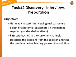 Task#2 Discovery- Interviews
             Preparation
Objective:
  – Get ready to start interviewing real customers
  – Select first potential customers (in the market
    segment you decided to attack)
  – First approaches to the customer channels
  – Decouple the problem from the solution and test
    the problem before binding yourself to a solution
 