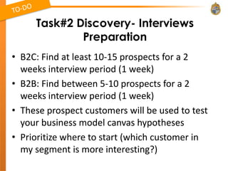 Task#2 Discovery- Interviews
             Preparation
• B2C: Find at least 10-15 prospects for a 2
  weeks interview period (1 week)
• B2B: Find between 5-10 prospects for a 2
  weeks interview period (1 week)
• These prospect customers will be used to test
  your business model canvas hypotheses
• Prioritize where to start (which customer in
  my segment is more interesting?)
 