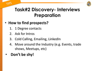 Task#2 Discovery- Interviews
               Preparation
• How to find prospects?
  1.   1 Degree contacts
  2.   Ask for Intros
  3.   Cold Calling, Emailing, LinkedIn
  4.   Move around the Industry (e.g. Events, trade
       shows, Meetups, etc)
• Don’t be shy!
 
