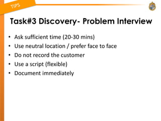 Task#3 Discovery- Problem Interview
•   Ask sufficient time (20-30 mins)
•   Use neutral location / prefer face to face
•   Do not record the customer
•   Use a script (flexible)
•   Document immediately
 