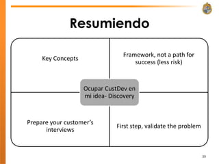 Resumiendo

                                 Framework, not a path for
     Key Concepts
                                     success (less risk)


                    Ocupar CustDev en
                    mi idea- Discovery


Prepare your customer’s
                               First step, validate the problem
      interviews


                                                                  39
 