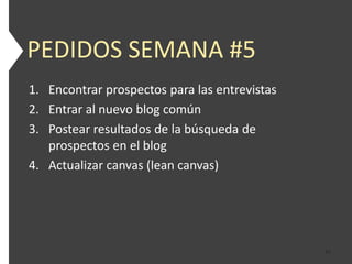 PEDIDOS SEMANA #5
1. Encontrar prospectos para las entrevistas
2. Entrar al nuevo blog común
3. Postear resultados de la búsqueda de
   prospectos en el blog
4. Actualizar canvas (lean canvas)




                                               43
 