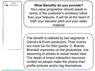 Value
         proposition                  What Benefits do you provide?
                                    Your value proposition should speak in
                                   terms of the customer's emotions rather
                                  than your features. It will be at the heart of
                                    both your elevator pitch and your sales
                                                   material


                                  The benefit is realized by two segments: 1.
                                  Owners & Event producers: Their events
                                  are more fun for their guests. 2. Brands:
                                  Branded memories on the photostrips, live
                                  streaming of photos to social media sites.
                                  The depth of brand interaction becomes
                                  evident as people make the photos their
                                  profile pictures and/or tag themselves.
www.businessmodelgeneration.com
 