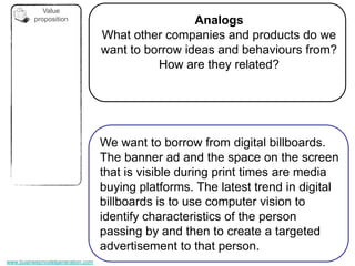 Value
         proposition                               Analogs
                                  What other companies and products do we
                                  want to borrow ideas and behaviours from?
                                            How are they related?




                                  We want to borrow from digital billboards.
                                  The banner ad and the space on the screen
                                  that is visible during print times are media
                                  buying platforms. The latest trend in digital
                                  billboards is to use computer vision to
                                  identify characteristics of the person
                                  passing by and then to create a targeted
                                  advertisement to that person.
www.businessmodelgeneration.com
 