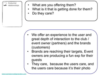 Costumer
       relationships              • What are you offering them?
                                  • What is it that is getting done for them?
                                  • Do they care?




                                  • We offer an experience to the user and
                                    great depth of interaction to the club /
                                    event owner (partners) and the brands
                                    (customers)
                                  • Brands are reaching their targets, Event
                                    owners are producing a fun exp for their
                                    guests
                                  • They care, because the users care, and
                                    the users care because it’s their photo
www.businessmodelgeneration.com
 
