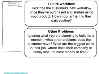 Costumer
      segments                                Future workflow
                                   Describe the customer's new work-flow
                                  once they've purchased and started using
                                   your product. How important is it to their
                                                daily routine?


                                              Other Problems
                              Ignoring what you are planning to build for a
                                 moment, what other problems does the
                              customer have? What are the biggest pains
                                in their job, where does their company or
                                   family lose the most money or time?




www.businessmodelgeneration.com
 