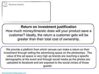 Revenue streams




             Return on investment justification
     How much money/time/etc does will your product save a
      customer? Ideally, the return a customer gets will be
           greater than their total cost of ownership.

    We provide a platform from which venues can make a return on their
  investment through selling the advertising space on the photostrips. The
     value of this ad space is very high as brands are reaching a specific
    demographic at the event and through social media as the photos are
     uploaded to facebook and are exposed to the social circles of those
                                    guests.

www.businessmodelgeneration.com
 