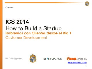 Class 4




ICS 2014
How to Build a Startup
Hablemos con Clientes desde el Día 1
Customer Development




With the Support of:
                                 www.realstarters.com
                                                    1
 
