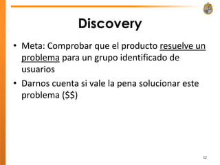 Discovery
• Meta: Comprobar que el producto resuelve un
  problema para un grupo identificado de
  usuarios
• Darnos cuenta si vale la pena solucionar este
  problema ($$)




                                              12
 