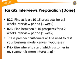 Task#2 Interviews Preparation (Done)

• B2C: Find at least 10-15 prospects for a 2
  weeks interview period (1 week)
• B2B: Find between 5-10 prospects for a 2
  weeks interview period (1 week)
• These prospect customers will be used to test
  your business model canvas hypotheses
• Prioritize where to start (which customer in
  my segment is more interesting?)
 