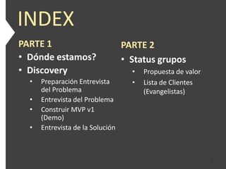 INDEX
PARTE 1                           PARTE 2
• Dónde estamos?                  • Status grupos
• Discovery                         •   Propuesta de valor
  •   Preparación Entrevista        •   Lista de Clientes
      del Problema                      (Evangelistas)
  •   Entrevista del Problema
  •   Construir MVP v1
      (Demo)
  •   Entrevista de la Solución



                                                             2
 