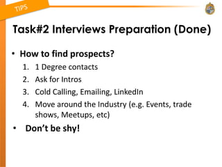 Task#2 Interviews Preparation (Done)

• How to find prospects?
  1.   1 Degree contacts
  2.   Ask for Intros
  3.   Cold Calling, Emailing, LinkedIn
  4.   Move around the Industry (e.g. Events, trade
       shows, Meetups, etc)
• Don’t be shy!
 