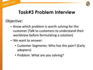 Task#3 Problem Interview
Objective:
  – Know which problem is worth solving for the
    customer (Talk to customers to understand their
    worldview before formulating a solution)
  – We want to answer:
     • Customer Segments: Who has the pain? (Early
       adopters)
     • Problem: What are you solving?
 