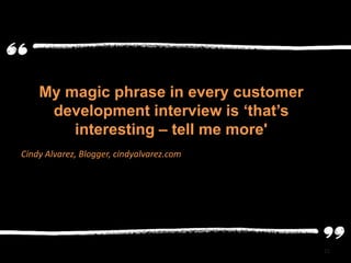 My magic phrase in every customer
     development interview is ‘that’s
        interesting – tell me more'
Cindy Alvarez, Blogger, cindyalvarez.com




                                           22
 