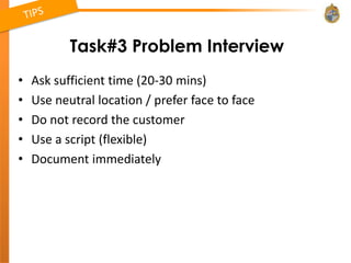 Task#3 Problem Interview
•   Ask sufficient time (20-30 mins)
•   Use neutral location / prefer face to face
•   Do not record the customer
•   Use a script (flexible)
•   Document immediately
 