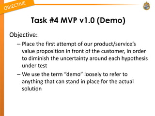 Task #4 MVP v1.0 (Demo)
Objective:
  – Place the first attempt of our product/service’s
    value proposition in front of the customer, in order
    to diminish the uncertainty around each hypothesis
    under test
  – We use the term “demo” loosely to refer to
    anything that can stand in place for the actual
    solution
 