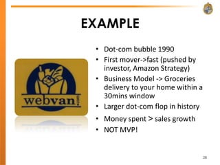 EXAMPLE
 • Dot-com bubble 1990
 • First mover->fast (pushed by
   investor, Amazon Strategy)
 • Business Model -> Groceries
   delivery to your home within a
   30mins window
 • Larger dot-com flop in history
 • Money spent > sales growth
 • NOT MVP!


                                    28
 