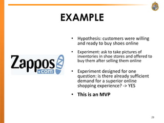 EXAMPLE
 • Hypothesis: customers were willing
   and ready to buy shoes online
 • Experiment: ask to take pictures of
   inventories in shoe stores and offered to
   buy them after selling them online

 • Experiment designed for one
   question: is there already sufficient
   demand for a superior online
   shopping experience? -> YES
 • This is an MVP



                                           29
 
