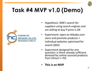 Task #4 MVP v1.0 (Demo)

         • Hypothesis: SME’s search for
           suppliers using search engines and
           are willing to buy If price is OK
         • Experiment: open an Alibaba.com
           store and promote products +
           individual websites optimized for
           search (SEO)
         • Experiment designed for one
           question: is there already sufficient
           demand for online sourced products
           from China?-> YES

         • This is an MVP
                                                   30
 