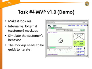 Task #4 MVP v1.0 (Demo)
• Make it look real
• Internal vs. External
  (customer) mockups
• Simulate the customer’s
  behavior
• The mockup needs to be
  quick to iterate
 