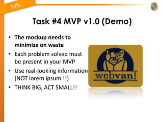 Task #4 MVP v1.0 (Demo)
• The mockup needs to
  minimize on waste
• Each problem solved must
  be present in your MVP
• Use real-looking information
  (NOT lorem ipsum !!)
• THINK BIG, ACT SMALL!!
 