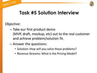 Task #5 Solution Interview

Objective:
  – Take our first product demo
    (MVP, draft, mockup, etc) out to the real customer
    and achieve problem/solution fit.
  – Answer the questions:
      • Solution: How will you solve these problems?
      • Revenue Streams: What is the Pricing Model?
 