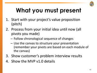 What you must present
1. Start with your project’s value proposition
   (pitch)
2. Process from your initial idea until now (all
   pivots you made)
   – Follow chronological sequence of changes
   – Use the canvas to structure your presentation
     (remember your pivots are based on each module of
     the canvas)
3. Show customer’s problem interview results
4. Show the MVP v1.0 details
                                                         42
 