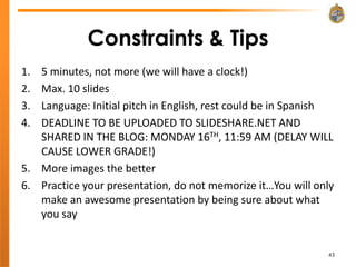 Constraints & Tips
1. 5 minutes, not more (we will have a clock!)
2. Max. 10 slides
3. Language: Initial pitch in English, rest could be in Spanish
4. DEADLINE TO BE UPLOADED TO SLIDESHARE.NET AND
   SHARED IN THE BLOG: MONDAY 16TH, 11:59 AM (DELAY WILL
   CAUSE LOWER GRADE!)
5. More images the better
6. Practice your presentation, do not memorize it…You will only
   make an awesome presentation by being sure about what
   you say


                                                             43
 