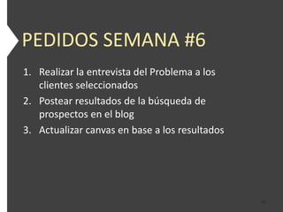 PEDIDOS SEMANA #6
1. Realizar la entrevista del Problema a los
   clientes seleccionados
2. Postear resultados de la búsqueda de
   prospectos en el blog
3. Actualizar canvas en base a los resultados




                                                47
 