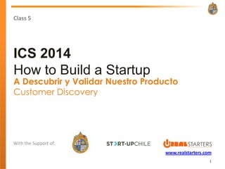 Class 5




ICS 2014
How to Build a Startup
A Descubrir y Validar Nuestro Producto
Customer Discovery




With the Support of:
                                   www.realstarters.com
                                                      1
 