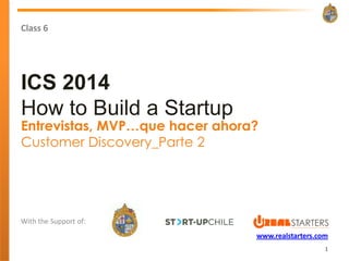 Class 6




ICS 2014
How to Build a Startup
Entrevistas, MVP…que hacer ahora?
Customer Discovery_Parte 2




With the Support of:
                                www.realstarters.com
                                                   1
 